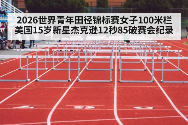 2026世界青年田径锦标赛女子100米栏美国15岁新星杰克逊12秒85破赛会纪录