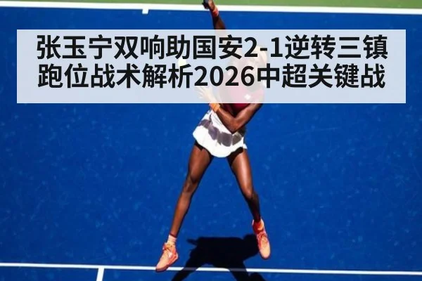 张玉宁双响助国安2-1逆转三镇 跑位战术解析2026中超关键战