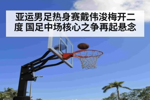 亚运男足热身赛戴伟浚梅开二度 国足中场核心之争再起悬念