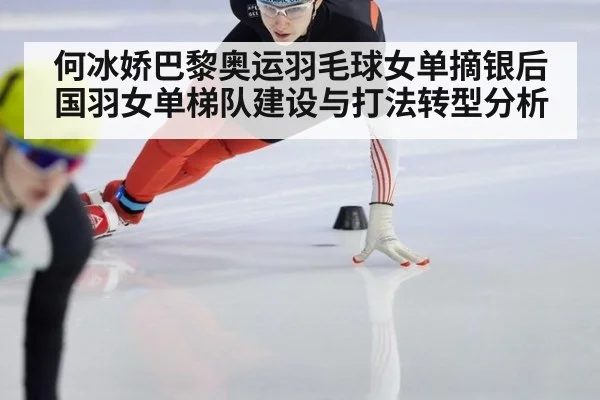 何冰娇巴黎奥运羽毛球女单摘银后国羽女单梯队建设与打法转型分析